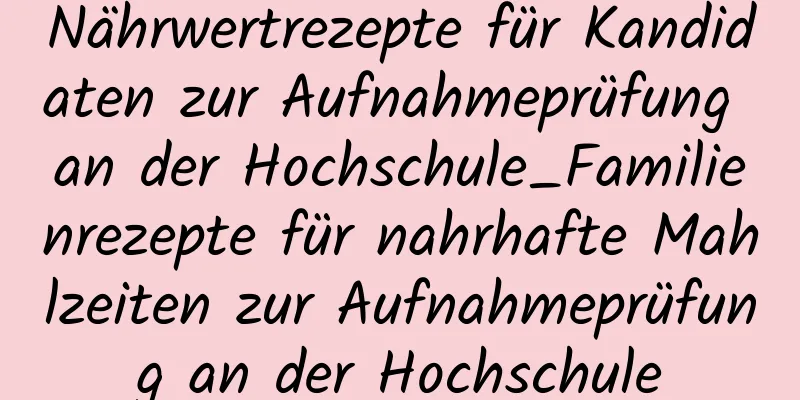 Nährwertrezepte für Kandidaten zur Aufnahmeprüfung an der Hochschule_Familienrezepte für nahrhafte Mahlzeiten zur Aufnahmeprüfung an der Hochschule