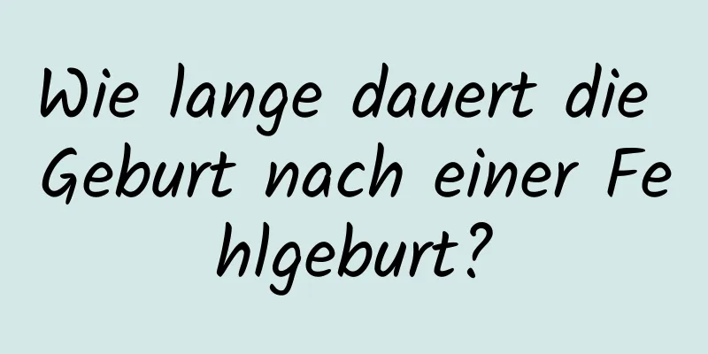 Wie lange dauert die Geburt nach einer Fehlgeburt?