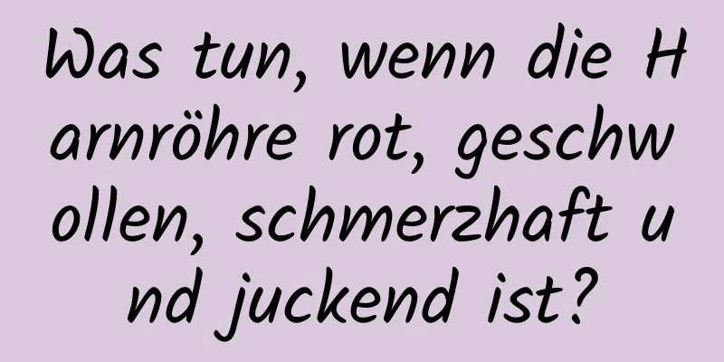 Was tun, wenn die Harnröhre rot, geschwollen, schmerzhaft und juckend ist?