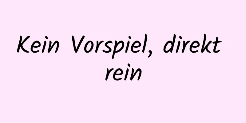 Kein Vorspiel, direkt rein