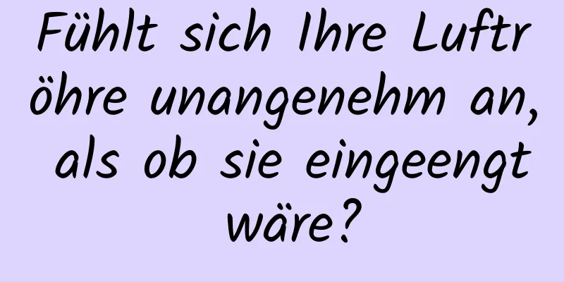 Fühlt sich Ihre Luftröhre unangenehm an, als ob sie eingeengt wäre?