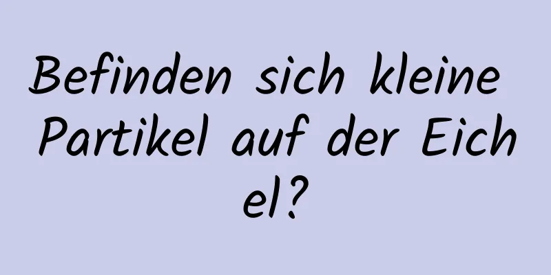 Befinden sich kleine Partikel auf der Eichel?