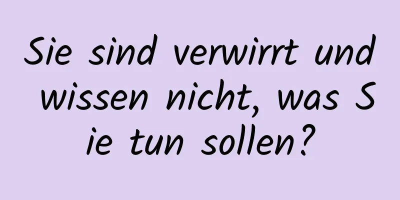 Sie sind verwirrt und wissen nicht, was Sie tun sollen?