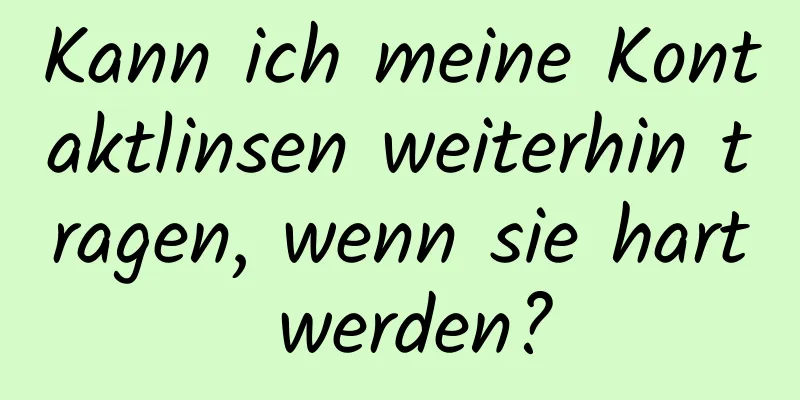 Kann ich meine Kontaktlinsen weiterhin tragen, wenn sie hart werden?