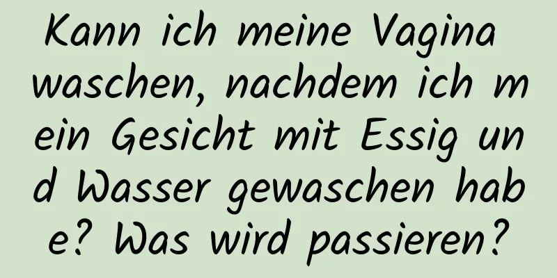 Kann ich meine Vagina waschen, nachdem ich mein Gesicht mit Essig und Wasser gewaschen habe? Was wird passieren?