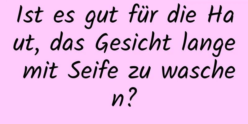 Ist es gut für die Haut, das Gesicht lange mit Seife zu waschen?