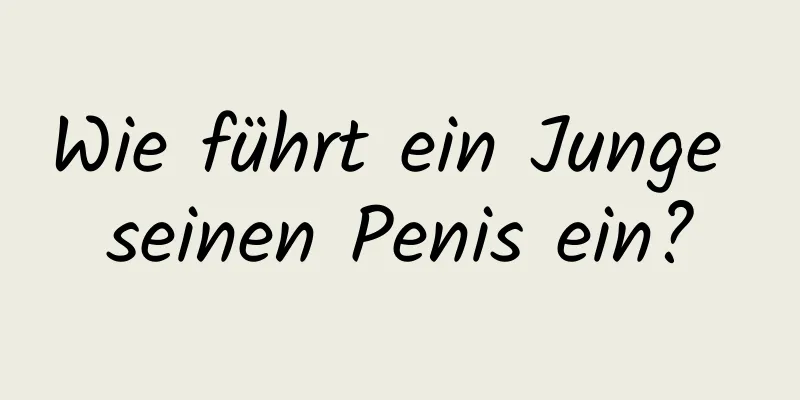 Wie führt ein Junge seinen Penis ein?