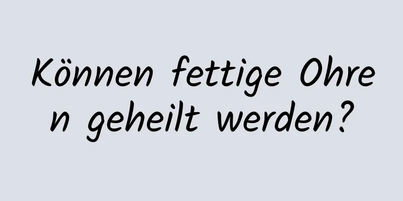 Können fettige Ohren geheilt werden?
