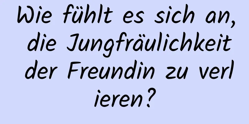Wie fühlt es sich an, die Jungfräulichkeit der Freundin zu verlieren?