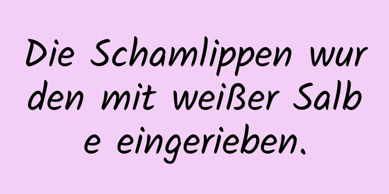 Die Schamlippen wurden mit weißer Salbe eingerieben.