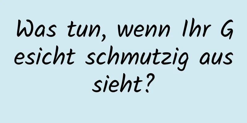 Was tun, wenn Ihr Gesicht schmutzig aussieht?
