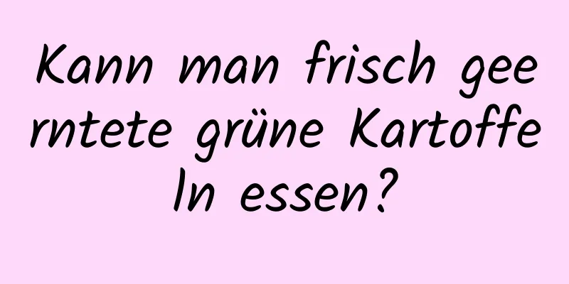 Kann man frisch geerntete grüne Kartoffeln essen?