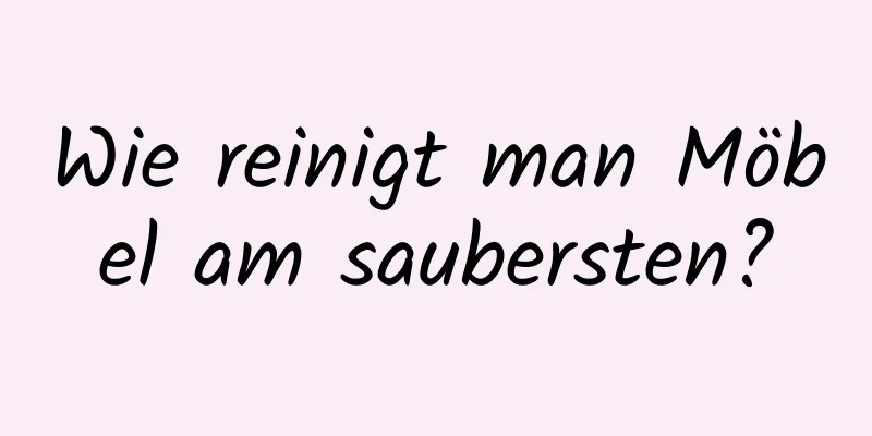 Wie reinigt man Möbel am saubersten?