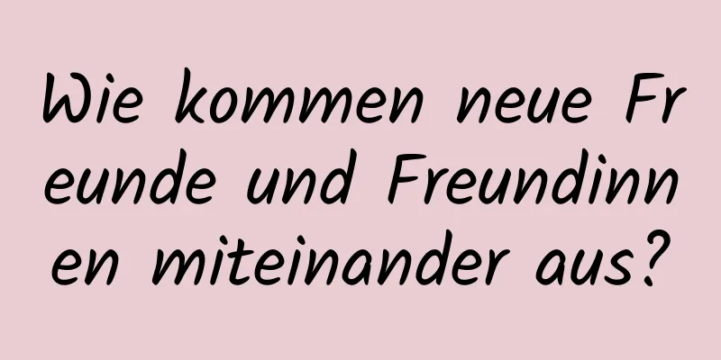 Wie kommen neue Freunde und Freundinnen miteinander aus?