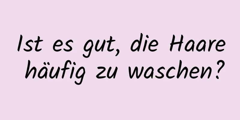 Ist es gut, die Haare häufig zu waschen?
