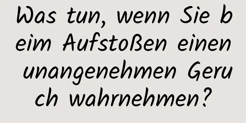 Was tun, wenn Sie beim Aufstoßen einen unangenehmen Geruch wahrnehmen?