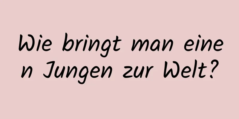 Wie bringt man einen Jungen zur Welt?