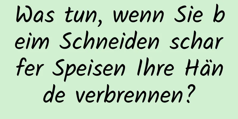 Was tun, wenn Sie beim Schneiden scharfer Speisen Ihre Hände verbrennen?