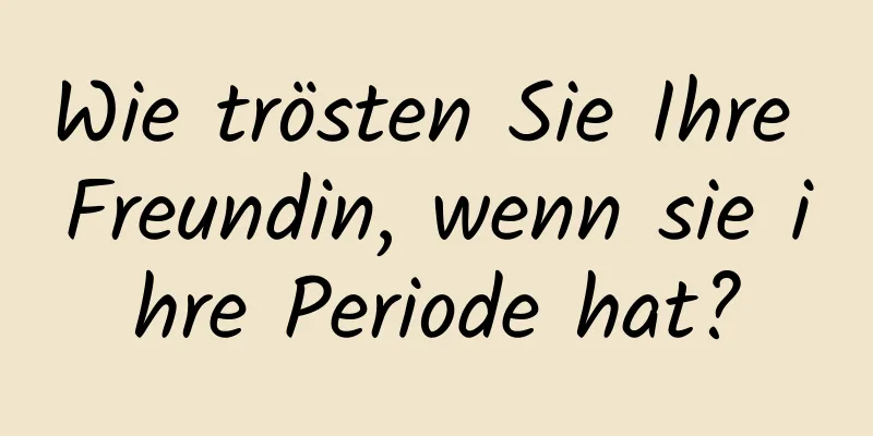 Wie trösten Sie Ihre Freundin, wenn sie ihre Periode hat?