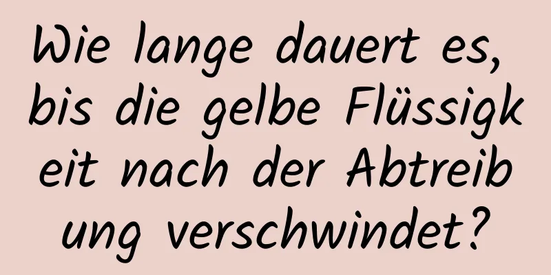 Wie lange dauert es, bis die gelbe Flüssigkeit nach der Abtreibung verschwindet?