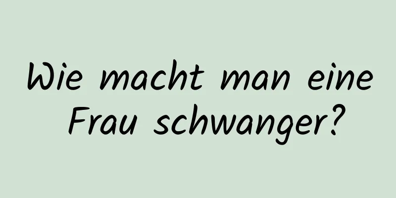 Wie macht man eine Frau schwanger?