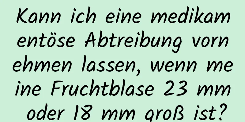 Kann ich eine medikamentöse Abtreibung vornehmen lassen, wenn meine Fruchtblase 23 mm oder 18 mm groß ist?