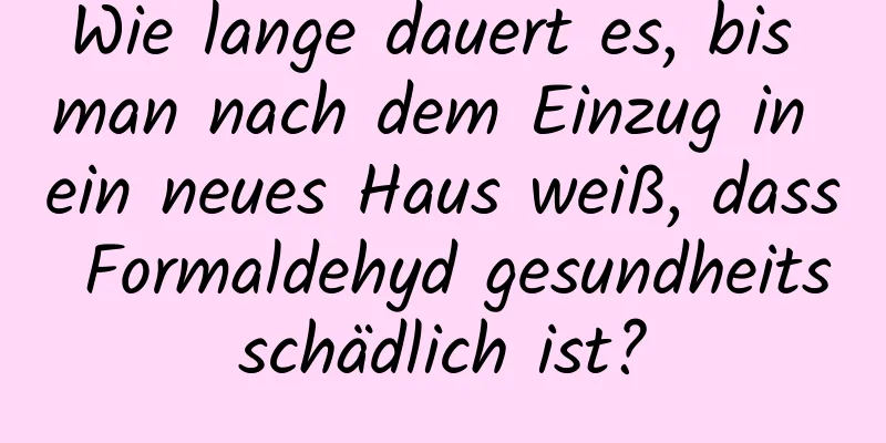 Wie lange dauert es, bis man nach dem Einzug in ein neues Haus weiß, dass Formaldehyd gesundheitsschädlich ist?