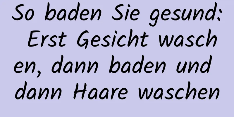 So baden Sie gesund: Erst Gesicht waschen, dann baden und dann Haare waschen