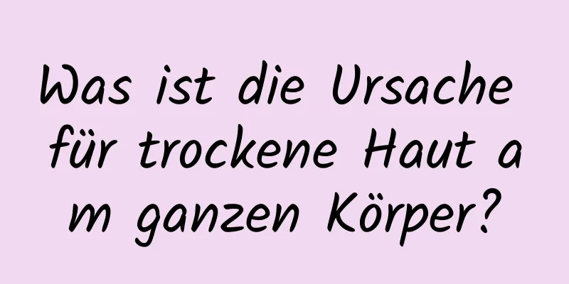 Was ist die Ursache für trockene Haut am ganzen Körper?