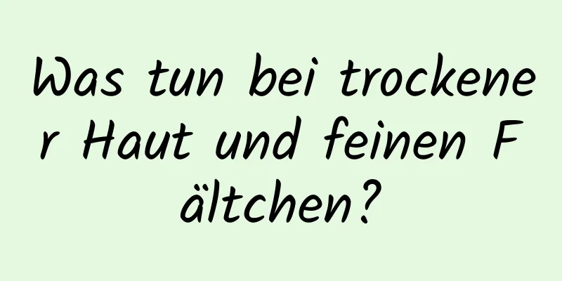 Was tun bei trockener Haut und feinen Fältchen?