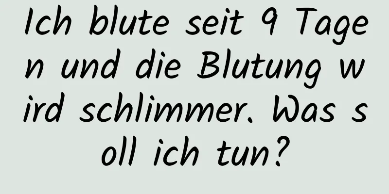 Ich blute seit 9 Tagen und die Blutung wird schlimmer. Was soll ich tun?