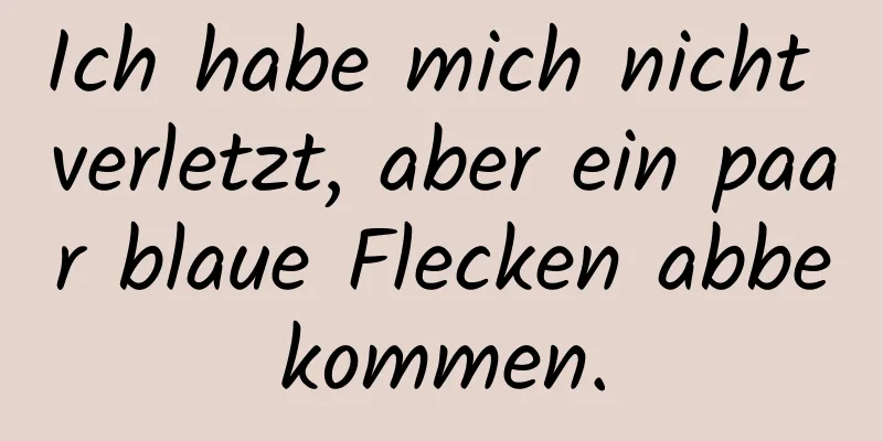Ich habe mich nicht verletzt, aber ein paar blaue Flecken abbekommen.