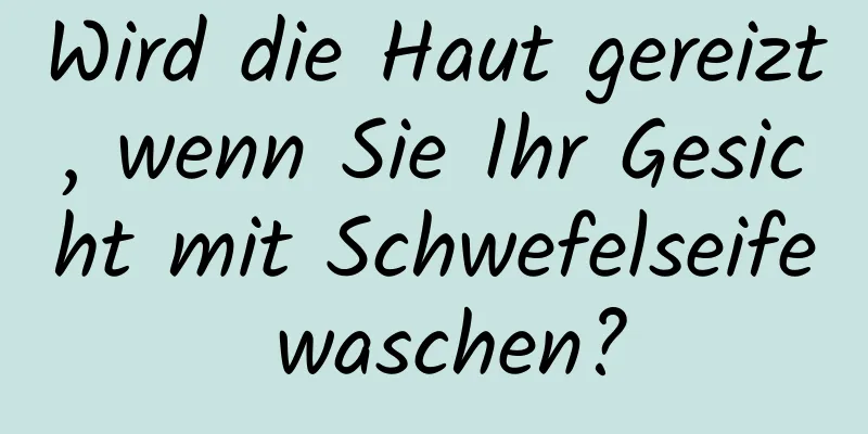Wird die Haut gereizt, wenn Sie Ihr Gesicht mit Schwefelseife waschen?