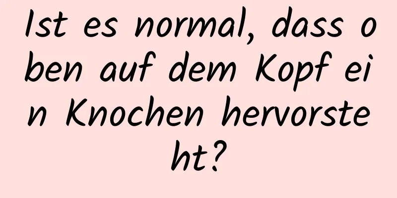 Ist es normal, dass oben auf dem Kopf ein Knochen hervorsteht?