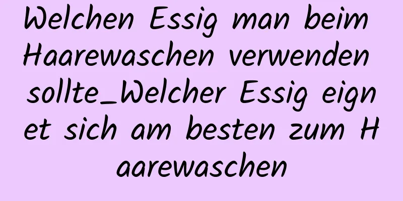 Welchen Essig man beim Haarewaschen verwenden sollte_Welcher Essig eignet sich am besten zum Haarewaschen