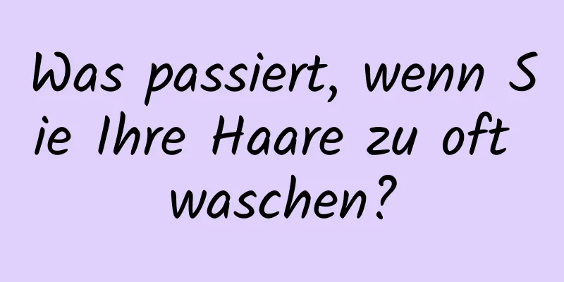 Was passiert, wenn Sie Ihre Haare zu oft waschen?