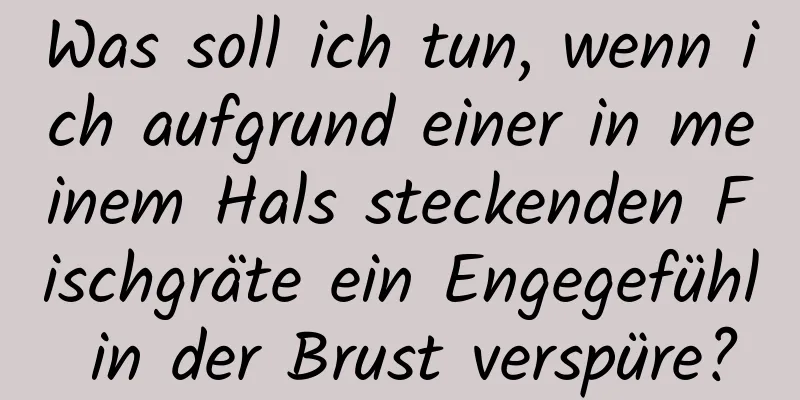 Was soll ich tun, wenn ich aufgrund einer in meinem Hals steckenden Fischgräte ein Engegefühl in der Brust verspüre?