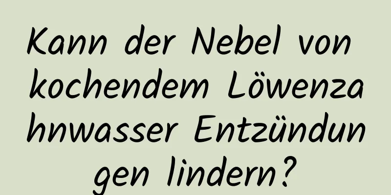 Kann der Nebel von kochendem Löwenzahnwasser Entzündungen lindern?