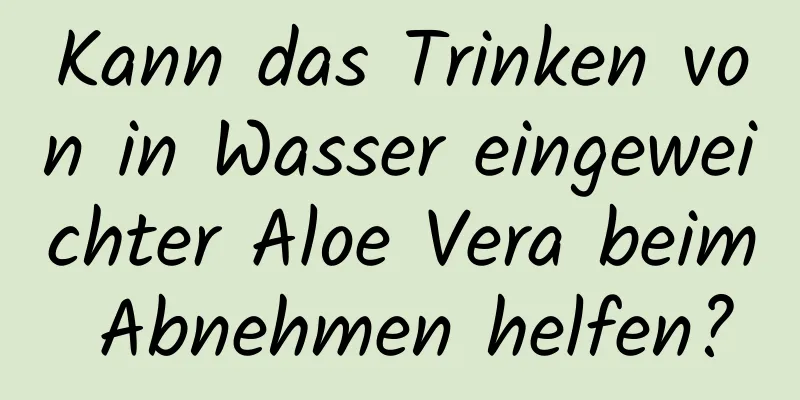 Kann das Trinken von in Wasser eingeweichter Aloe Vera beim Abnehmen helfen?