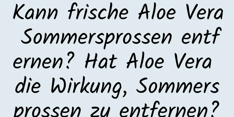 Kann frische Aloe Vera Sommersprossen entfernen? Hat Aloe Vera die Wirkung, Sommersprossen zu entfernen?