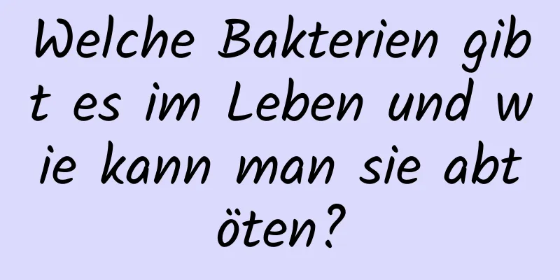 Welche Bakterien gibt es im Leben und wie kann man sie abtöten?