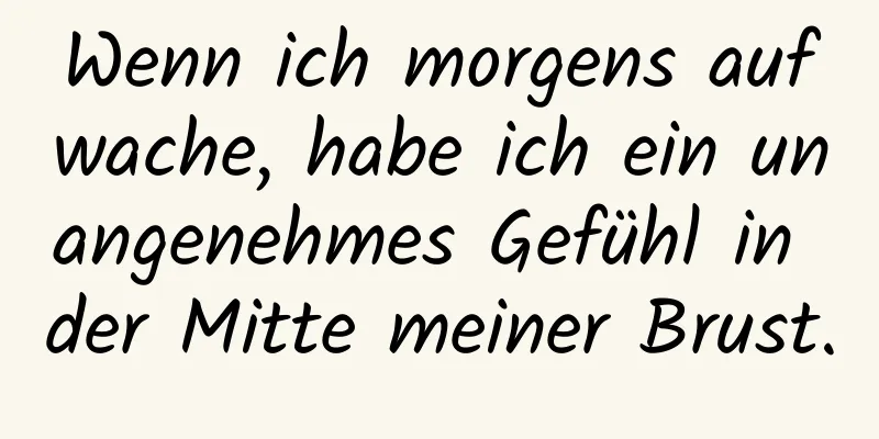Wenn ich morgens aufwache, habe ich ein unangenehmes Gefühl in der Mitte meiner Brust.