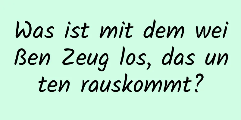 Was ist mit dem weißen Zeug los, das unten rauskommt?