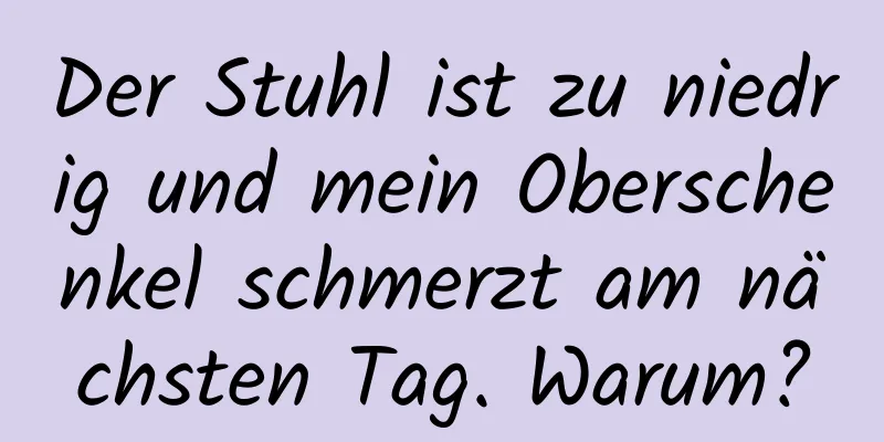 Der Stuhl ist zu niedrig und mein Oberschenkel schmerzt am nächsten Tag. Warum?