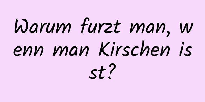 Warum furzt man, wenn man Kirschen isst?