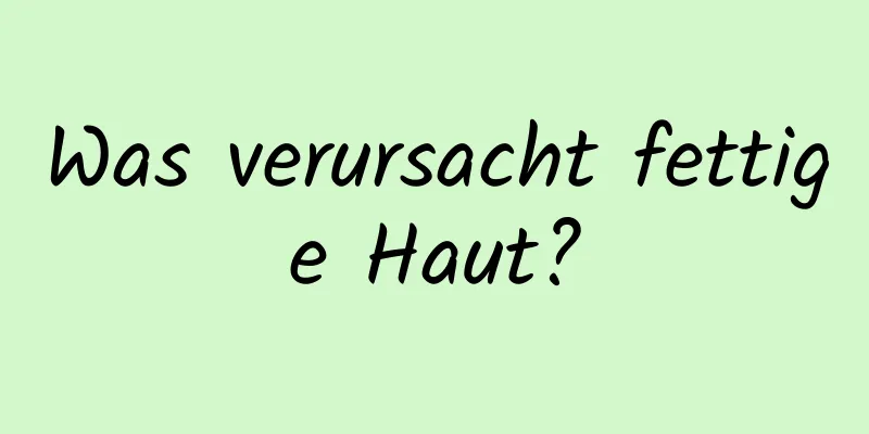 Was verursacht fettige Haut?