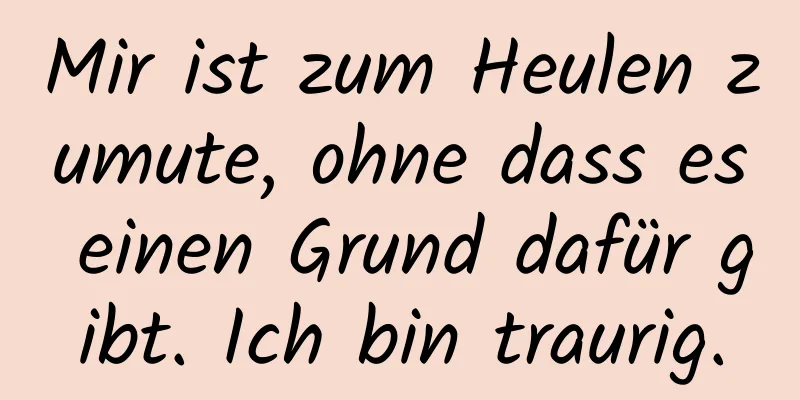 Mir ist zum Heulen zumute, ohne dass es einen Grund dafür gibt. Ich bin traurig.