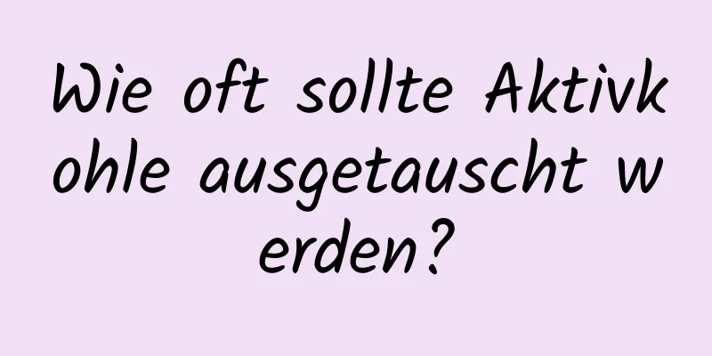 Wie oft sollte Aktivkohle ausgetauscht werden?