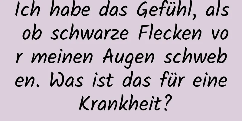 Ich habe das Gefühl, als ob schwarze Flecken vor meinen Augen schweben. Was ist das für eine Krankheit?
