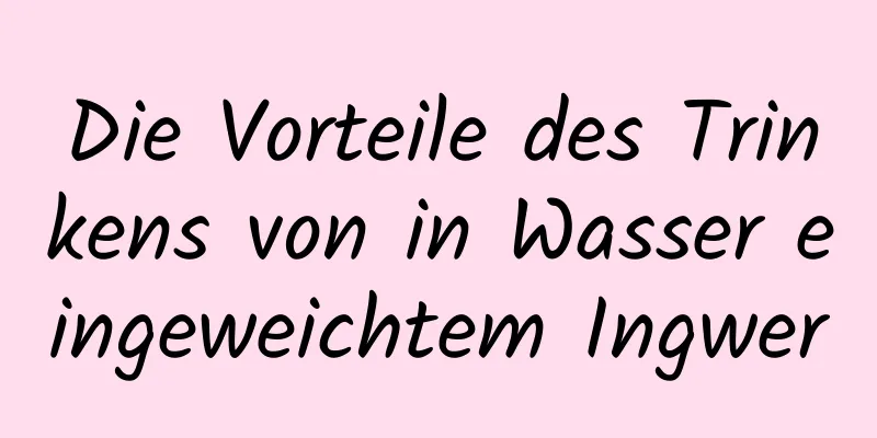 Die Vorteile des Trinkens von in Wasser eingeweichtem Ingwer